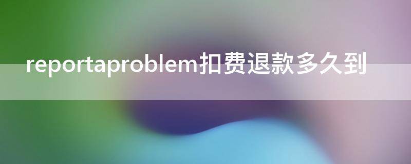 reportaproblem扣费退款多久到（reportaproblem扣费追回）