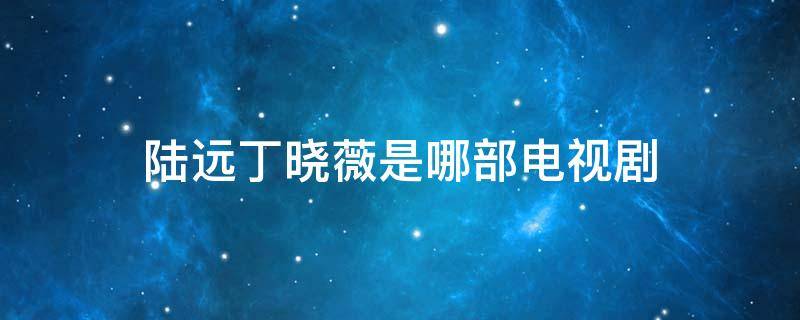 陆远丁晓薇是哪部电视剧（电视剧最爱你陆远为什么娶丁晓薇）