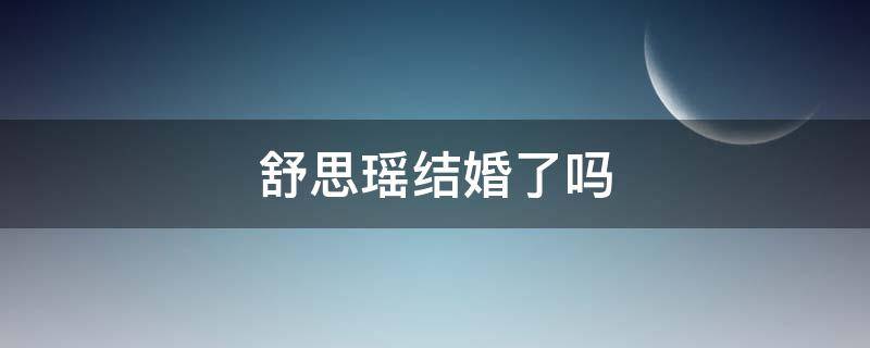 舒思瑶结婚了吗（舒思瑶结婚了吗?）