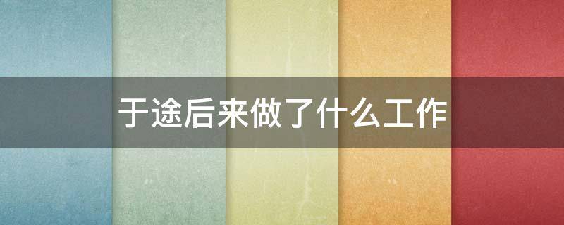 于途后来做了什么工作 于途后来的工作