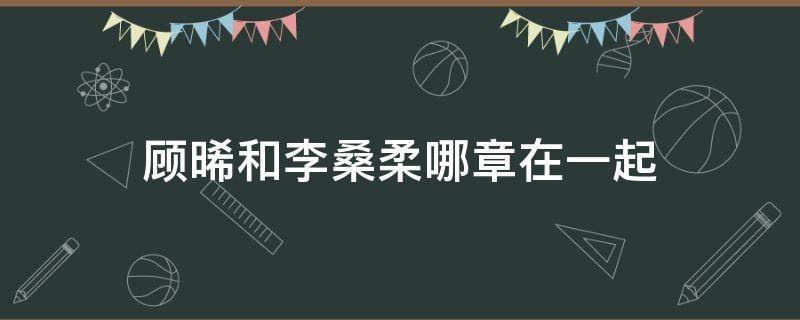 顾晞和李桑柔哪章在一起 墨桑顾晞和李桑柔