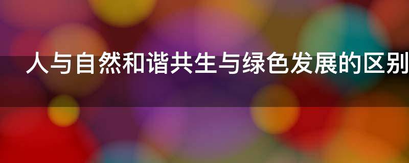 人与自然和谐共生与绿色发展的区别（人与自然和谐共生与绿色发展的区别与联系）