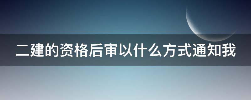 二建的资格后审以什么方式通知我 二建后审怎么通知