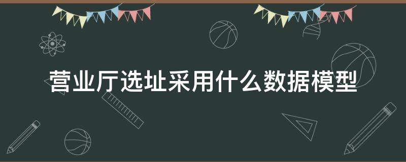 营业厅选址采用什么数据模型（大数据选址方法和传统商业选址方法的不同）