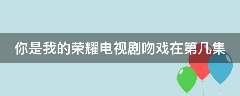 你是我的荣耀电视剧吻戏在第几集 你是我的荣耀,吻戏在哪几集?