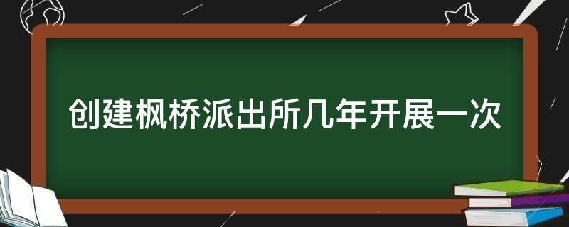 创建枫桥派出所几年开展一次（枫桥派出所创建工作）