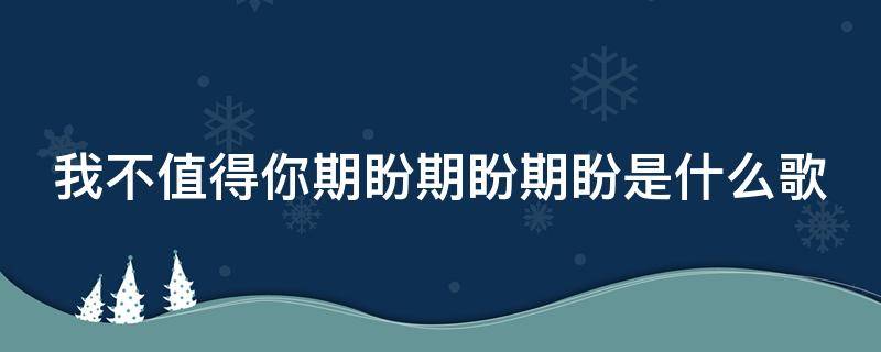 我不值得你期盼期盼期盼是什么歌（我不值得你喜欢不值得你期盼是什么歌）