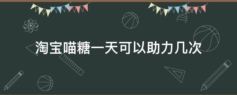 淘宝喵糖一天可以助力几次（淘宝喵糖能互助几次）