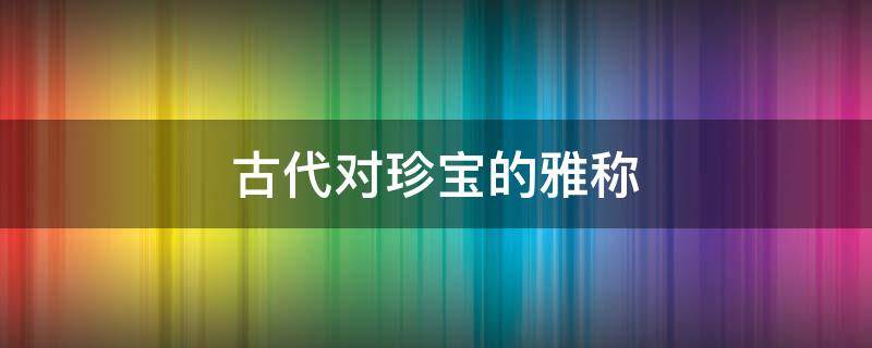 古代对珍宝的雅称（古代对珍贵物品的称呼）