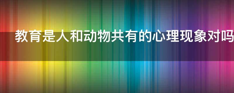 教育是人和动物共有的心理现象对吗（教育是人和动物共有的心理现象对吗对不对）