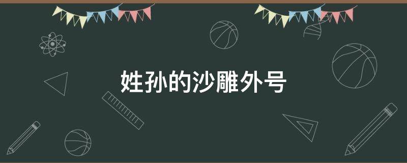 姓孙的沙雕外号 带姓氏的沙雕外号