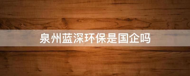 泉州蓝深环保是国企吗 福建省蓝深环保技术股份有限公司怎么样