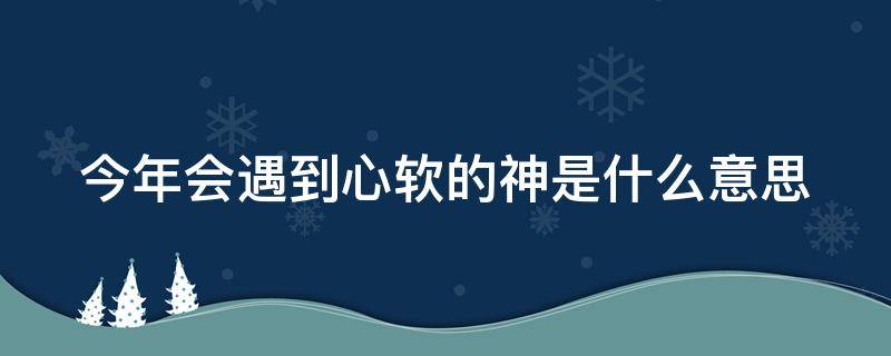 今年会遇到心软的神是什么意思 今年能遇到心软的神吗什么意思