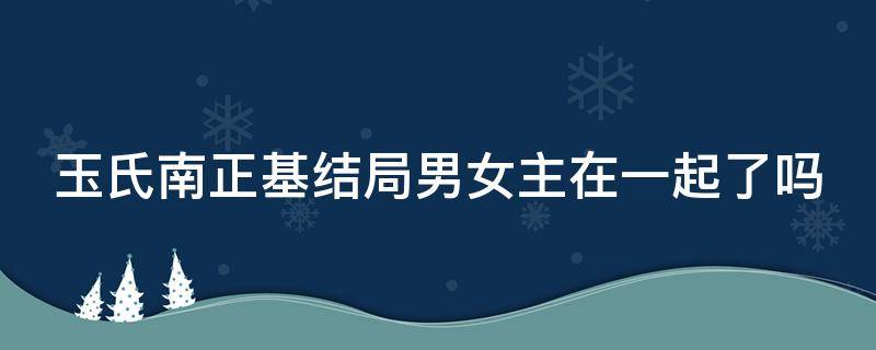 玉氏南正基结局男女主在一起了吗 玉氏南正基剧情简介