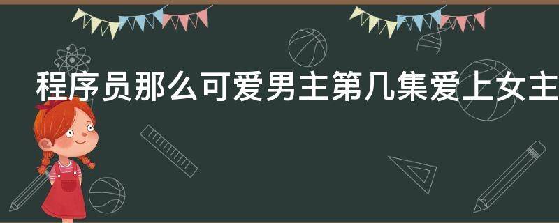 程序员那么可爱男主第几集爱上女主（程序员那么可爱第几集男女主在一起）