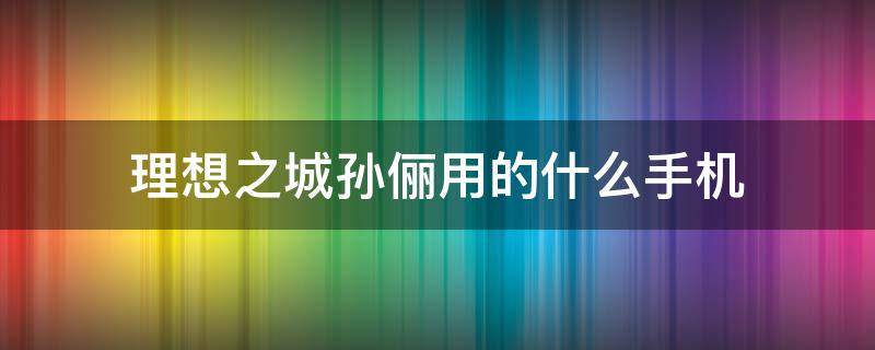 理想之城孙俪用的什么手机（理想之城里的孙俪）