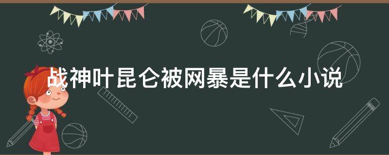 战神叶昆仑被网暴是什么小说（战神被曝光叶昆仑）