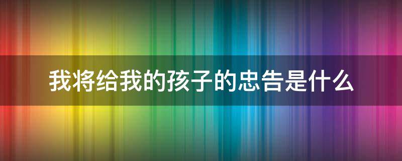 我将给我的孩子的忠告是什么 我将对我的孩子的忠告是什么