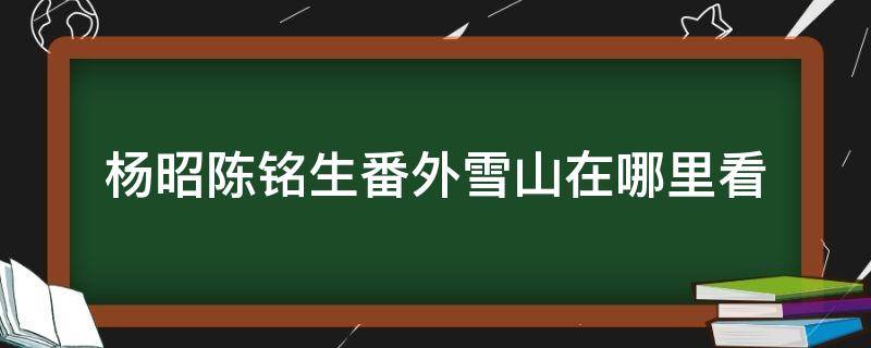 杨昭陈铭生番外雪山在哪里看（杨昭和陈铭生去过山上吗）