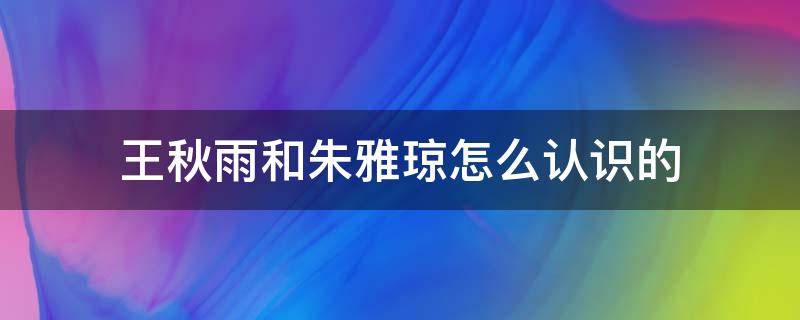 王秋雨和朱雅琼怎么认识的（王秋雨朱雅琼怎么在一起的）