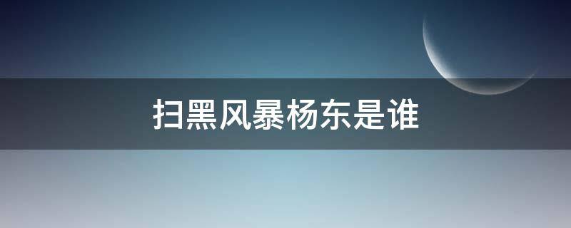 扫黑风暴杨东是谁 扫黑风暴刘扬