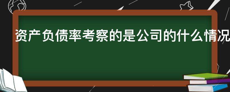 资产负债率考察的是公司的什么情况（资产负债率考察的是公司的什么情况问卷）