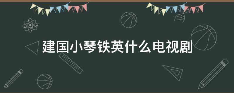 建国小琴铁英什么电视剧（江铁英建国是什么电视剧）