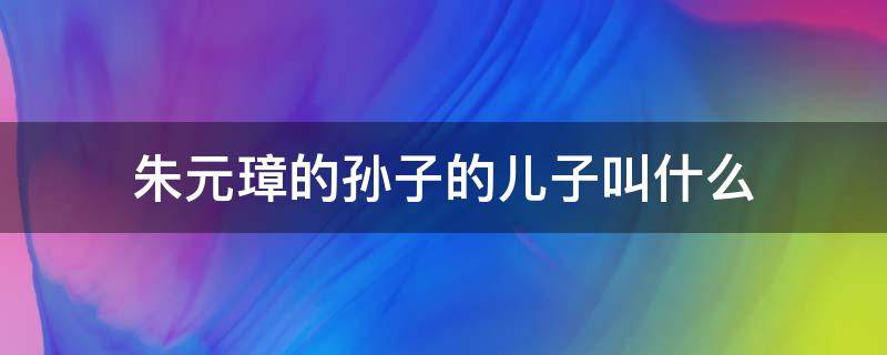 朱元璋的孙子的儿子叫什么 朱元璋的孙女叫什么