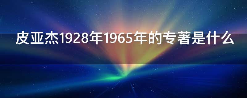 皮亚杰1928年1965年的专著是什么 皮亚杰的论著