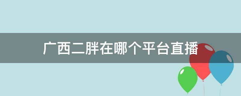 广西二胖在哪个平台直播 广西二胖视频在线直播