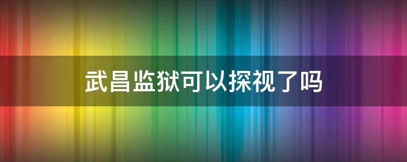 武昌监狱可以探视了吗 武昌监狱探视时间表