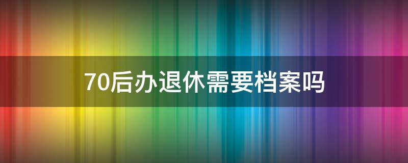 70后办退休需要档案吗（70后个人档案存放在哪里）