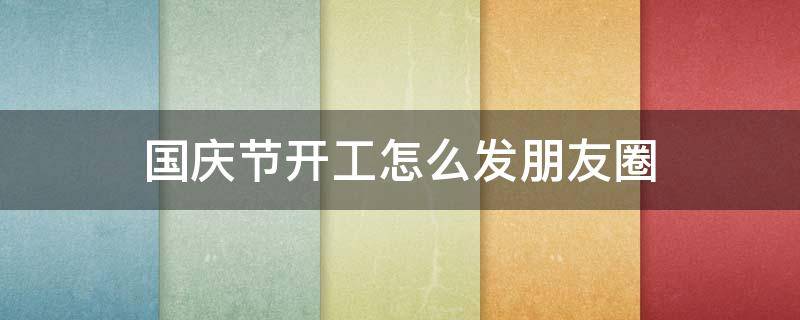 国庆节开工怎么发朋友圈（春节开工朋友圈如何发）