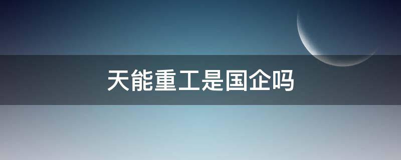 天能重工是国企吗（天能重工企业怎么样）