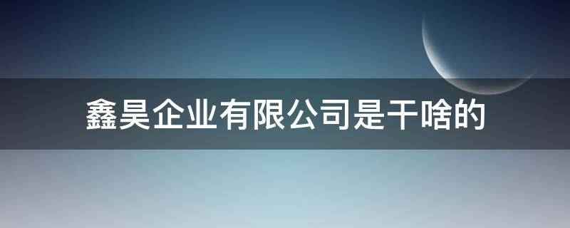 鑫昊企业有限公司是干啥的 昊鑫实业有限公司