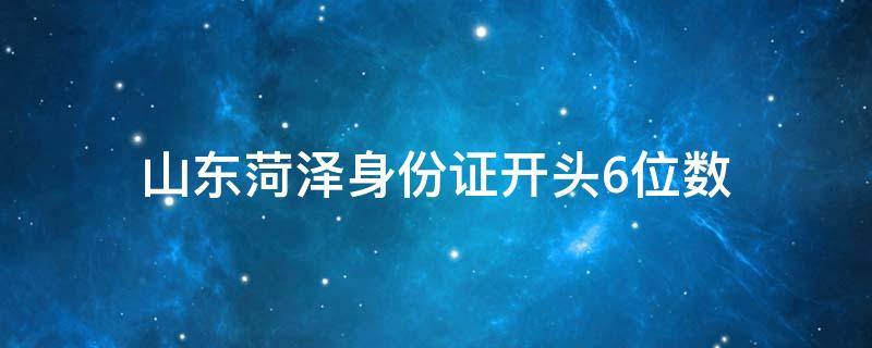 山东菏泽身份证开头6位数（菏泽身份证开头数字）