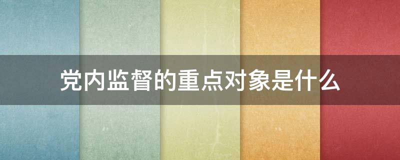 党内监督的重点对象是什么 党内监督的重点对象是什么特别是什么