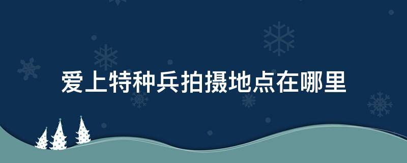 爱上特种兵拍摄地点在哪里（爱上特种兵拍摄地点是哪）