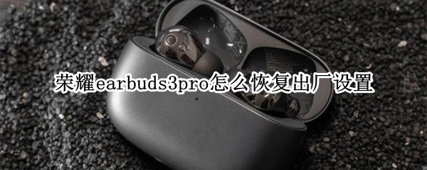 荣耀earbuds3pro怎么恢复出厂设置 荣耀earbuds2se拆解