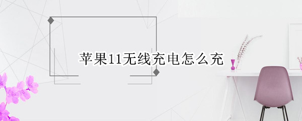 苹果11无线充电怎么充（苹果11无线充电怎么充电器多少钱）