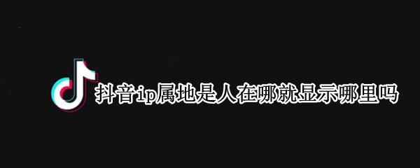 抖音ip属地是人在哪就显示哪里吗（抖音的ip地址是怎么显示的）