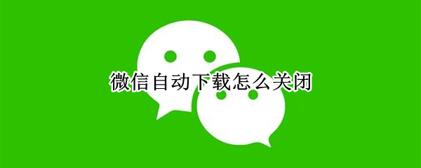 微信自动下载怎么关闭 微信自动下载怎么关闭还是开启好