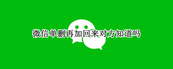 微信单删再加回来对方知道吗 微信单删再加回来对方知道吗2021