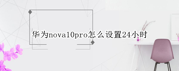 华为nova10pro怎么设置24小时（华为mate10pro时间怎么设置成24小时）