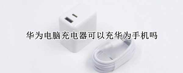 华为电脑充电器可以充华为手机吗 华为手机可以用华为电脑充电器充电吗