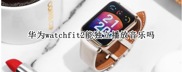 华为watchfit2能独立播放音乐吗 华为watch2可以放音乐吗