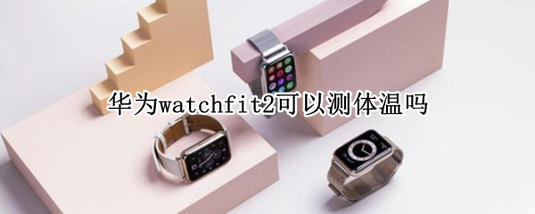 华为watchfit2可以测体温吗 华为watch3能测量体温吗