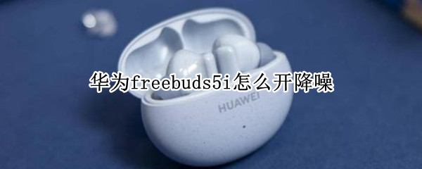 华为freebuds5i怎么开降噪（华为freebuds怎么开启降噪）