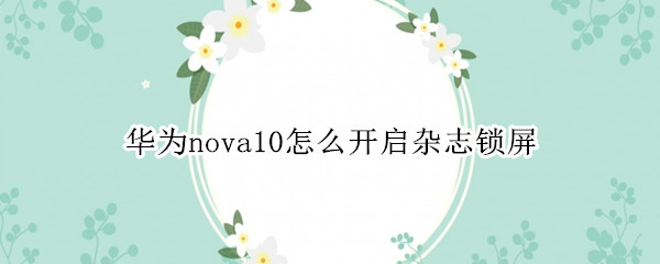 华为nova10怎么开启杂志锁屏（华为nova1怎么关闭杂志锁屏）