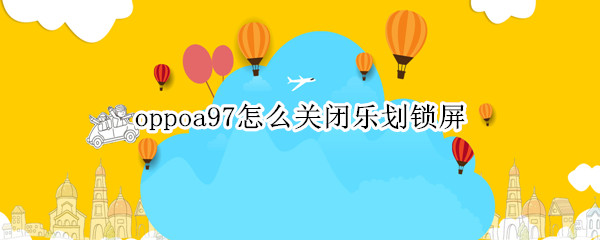 oppoa97怎么关闭乐划锁屏 oppo手机乐划锁屏怎么关